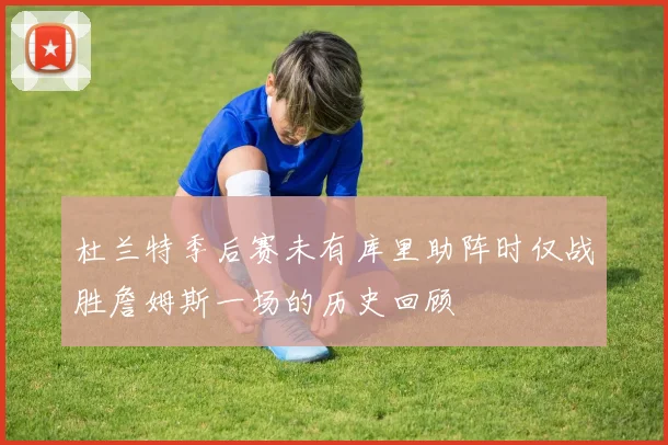 杜兰特季后赛未有库里助阵时仅战胜詹姆斯一场的历史回顾