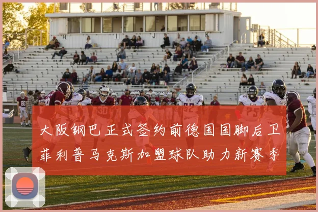 大阪钢巴正式签约前德国国脚后卫菲利普马克斯加盟球队助力新赛季