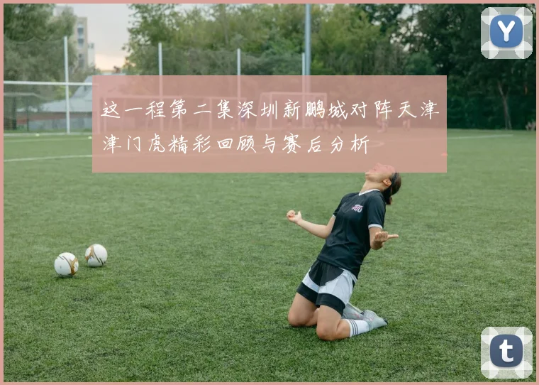 这一程第二集深圳新鹏城对阵天津津门虎精彩回顾与赛后分析