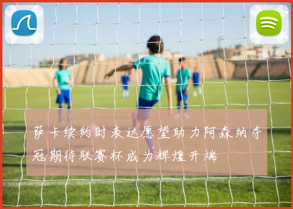 萨卡续约时表达愿望助力阿森纳夺冠期待联赛杯成为辉煌开端