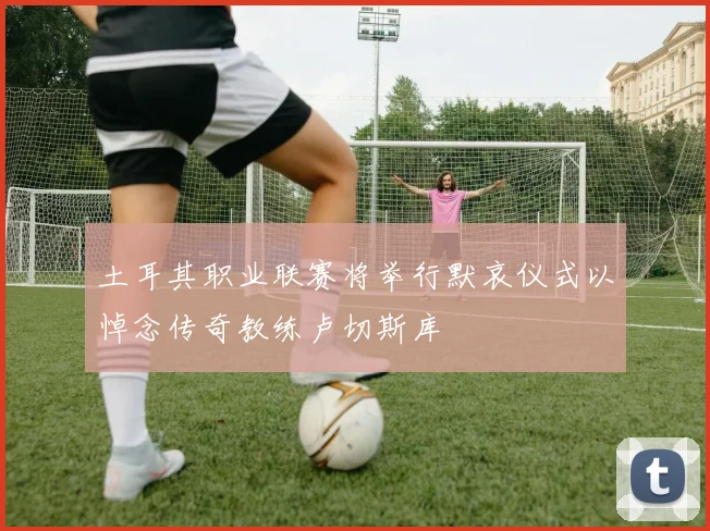 土耳其职业联赛将举行默哀仪式以悼念传奇教练卢切斯库