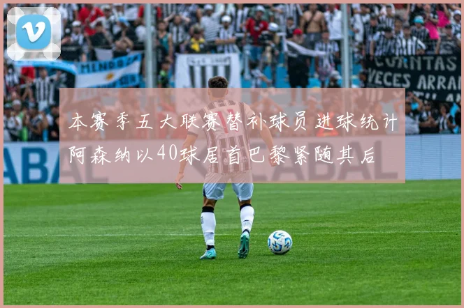 本赛季五大联赛替补球员进球统计阿森纳以40球居首巴黎紧随其后
