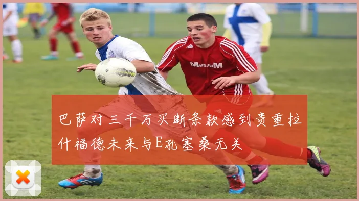 巴萨对三千万买断条款感到贵重拉什福德未来与E孔塞桑无关