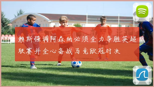 赖斯强调阿森纳必须全力争胜英超联赛并全心备战马竞欧冠对决