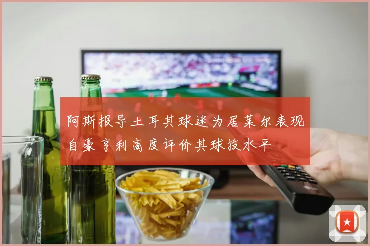 阿斯报导土耳其球迷为居莱尔表现自豪亨利高度评价其球技水平