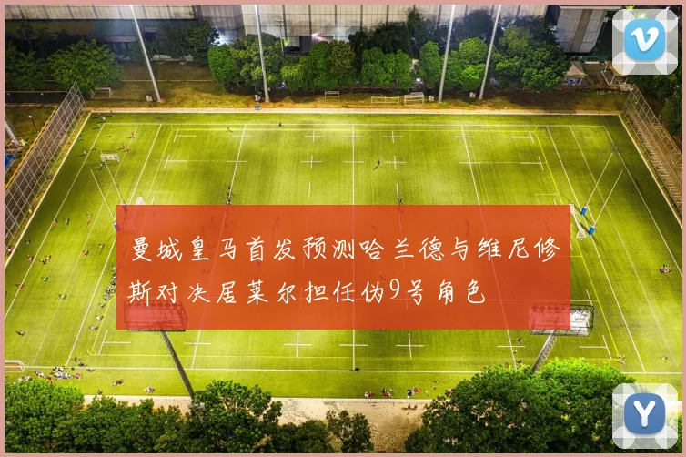 曼城皇马首发预测哈兰德与维尼修斯对决居莱尔担任伪9号角色