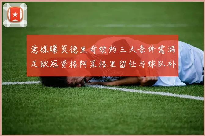 意媒曝莫德里奇续约三大条件需满足欧冠资格阿莱格里留任与球队补强