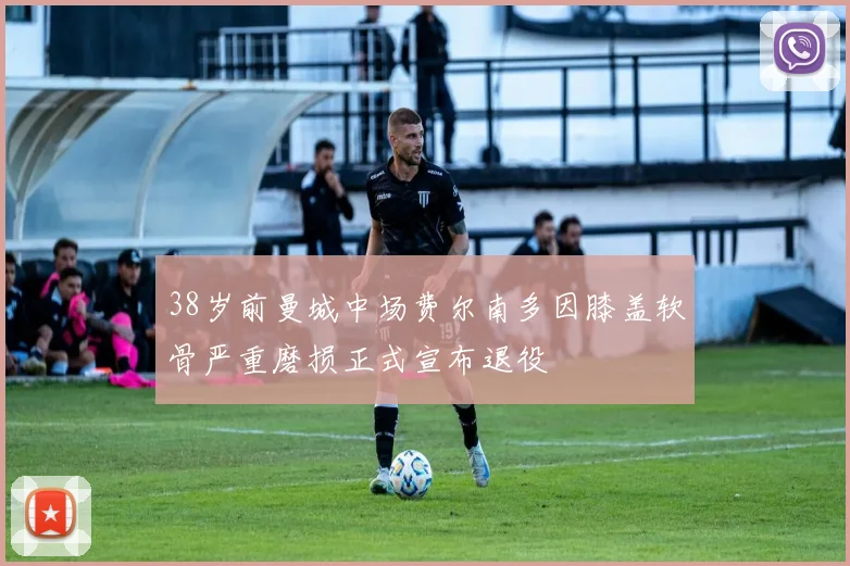 38岁前曼城中场费尔南多因膝盖软骨严重磨损正式宣布退役