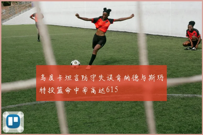 乌度卡坦言防守失误肯纳德与斯玛特投篮命中率高达615