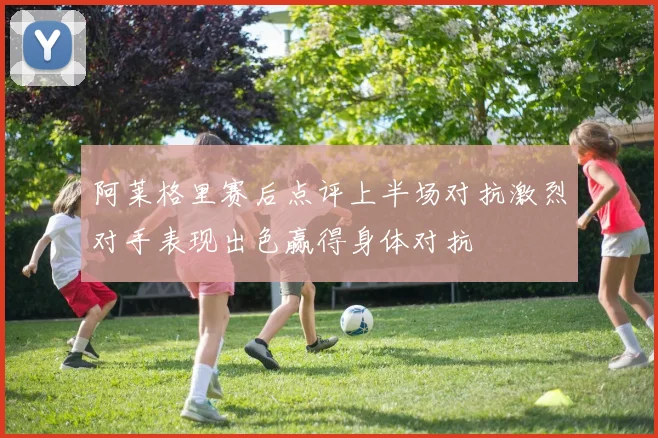 阿莱格里赛后点评上半场对抗激烈对手表现出色赢得身体对抗