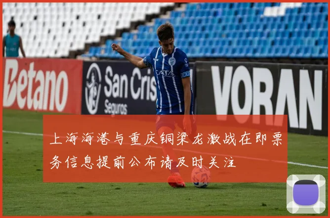 上海海港与重庆铜梁龙激战在即票务信息提前公布请及时关注